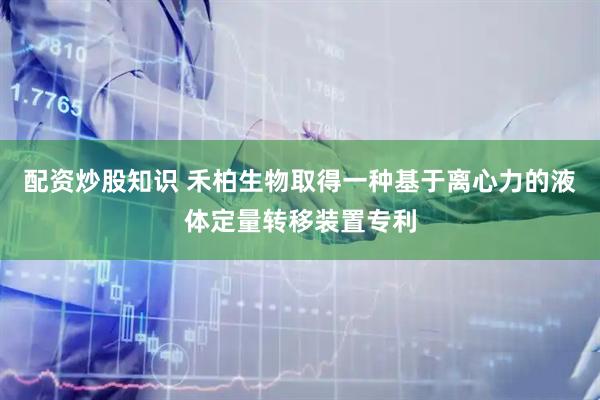 配资炒股知识 禾柏生物取得一种基于离心力的液体定量转移装置专利