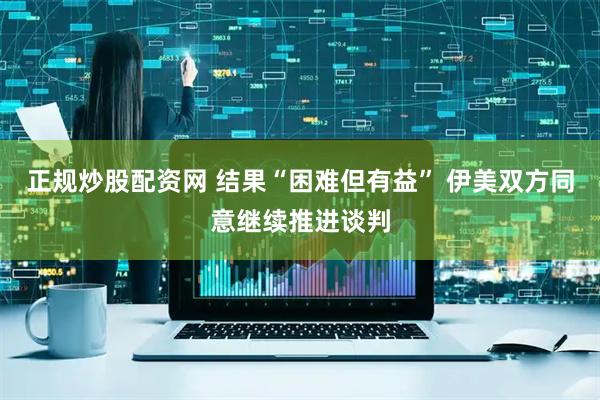 正规炒股配资网 结果“困难但有益” 伊美双方同意继续推进谈判