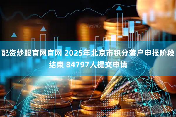 配资炒股官网官网 2025年北京市积分落户申报阶段结束 84797人提交申请