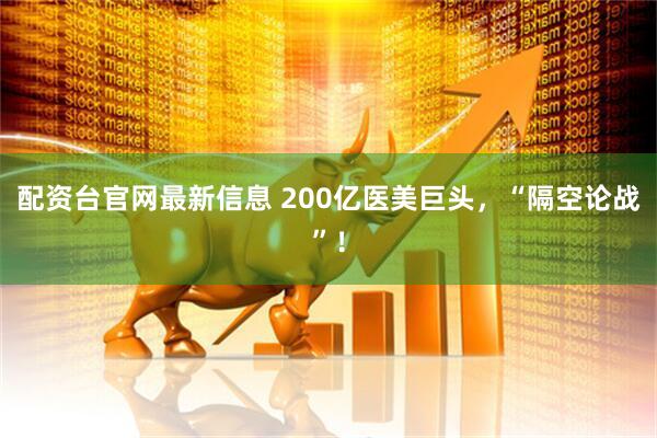 配资台官网最新信息 200亿医美巨头，“隔空论战”！