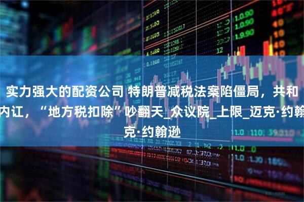 实力强大的配资公司 特朗普减税法案陷僵局，共和党内讧，“地方税扣除”吵翻天_众议院_上限_迈克·约翰逊