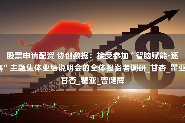 股票申请配资 协创数据：接受参加“智脑赋能·逐梦新蓝海”主题集体业绩说明会的全体投资者调研_甘杏_瞿亚_曾健辉