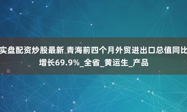 实盘配资炒股最新 青海前四个月外贸进出口总值同比增长69.9%_全省_黄运生_产品