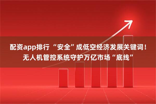 配资app排行 “安全”成低空经济发展关键词！无人机管控系统守护万亿市场“底线”