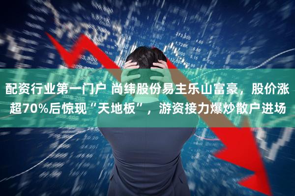 配资行业第一门户 尚纬股份易主乐山富豪，股价涨超70%后惊现“天地板”，游资接力爆炒散户进场