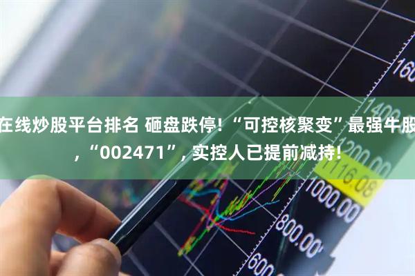 在线炒股平台排名 砸盘跌停! “可控核聚变”最强牛股, “002471”, 实控人已提前减持!
