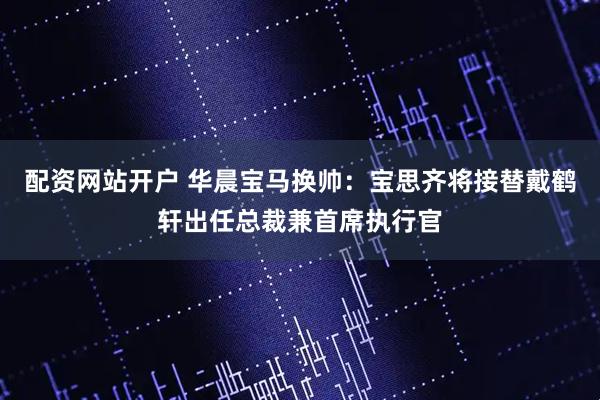 配资网站开户 华晨宝马换帅：宝思齐将接替戴鹤轩出任总裁兼首席执行官