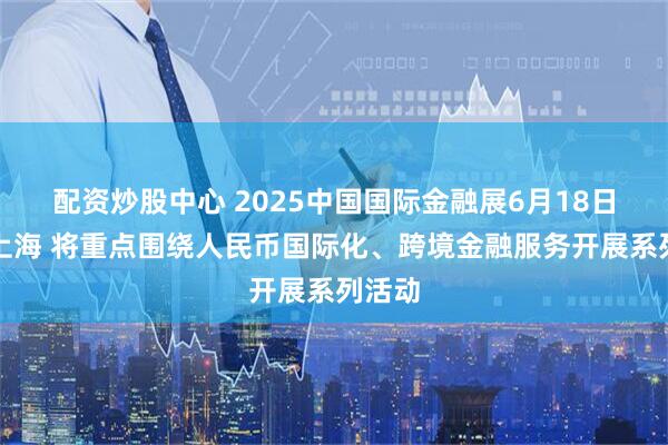 配资炒股中心 2025中国国际金融展6月18日登陆上海 将重点围绕人民币国际化、跨境金融服务开展系列活动