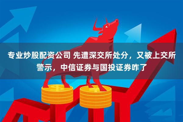 专业炒股配资公司 先遭深交所处分，又被上交所警示，中信证券与国投证券咋了