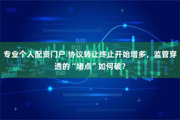 专业个人配资门户 协议转让终止开始增多，监管穿透的“堵点”如何破？
