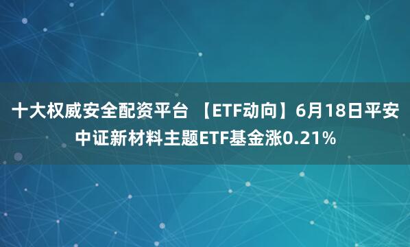 十大权威安全配资平台 【ETF动向】6月18日平安中证新材料主题ETF基金涨0.21%