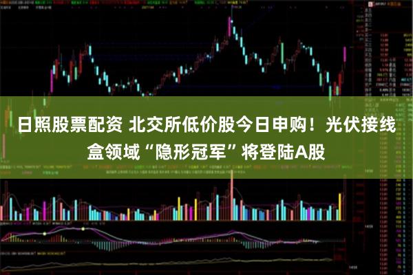 日照股票配资 北交所低价股今日申购！光伏接线盒领域“隐形冠军”将登陆A股