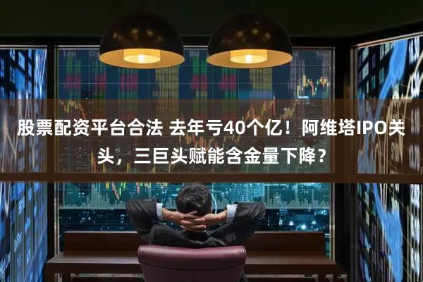 股票配资平台合法 去年亏40个亿！阿维塔IPO关头，三巨头赋能含金量下降？