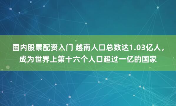 国内股票配资入门 越南人口总数达1.03亿人，成为世界上第十六个人口超过一亿的国家