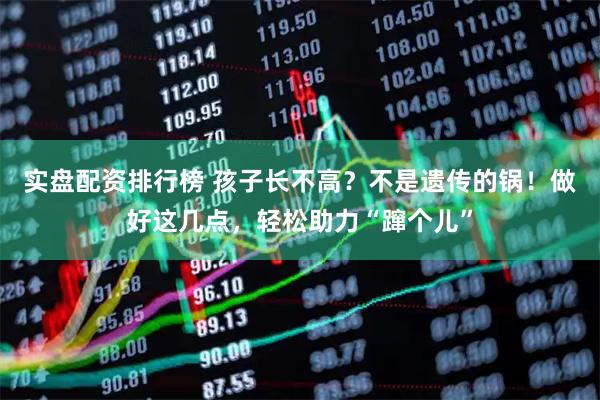 实盘配资排行榜 孩子长不高？不是遗传的锅！做好这几点，轻松助力“蹿个儿”
