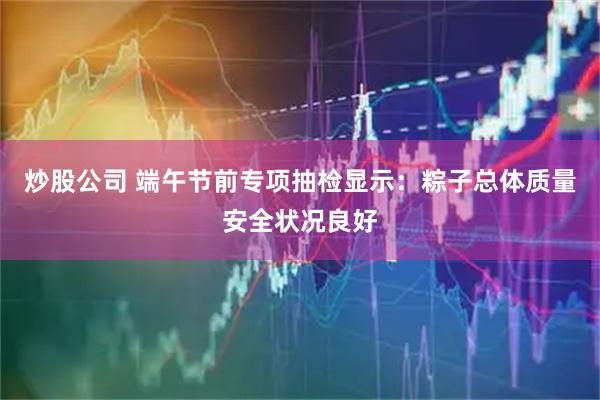 炒股公司 端午节前专项抽检显示：粽子总体质量安全状况良好