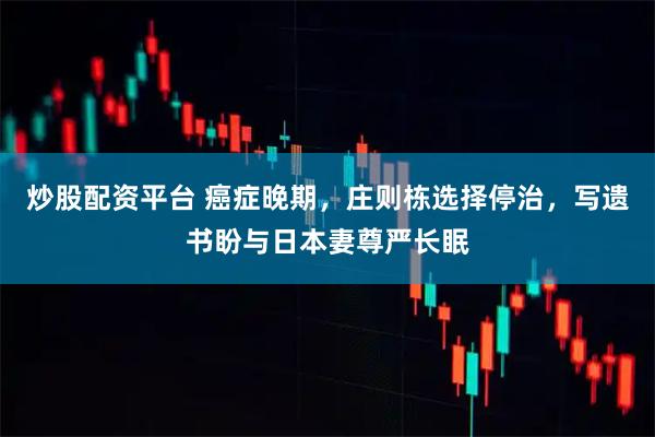 炒股配资平台 癌症晚期，庄则栋选择停治，写遗书盼与日本妻尊严长眠