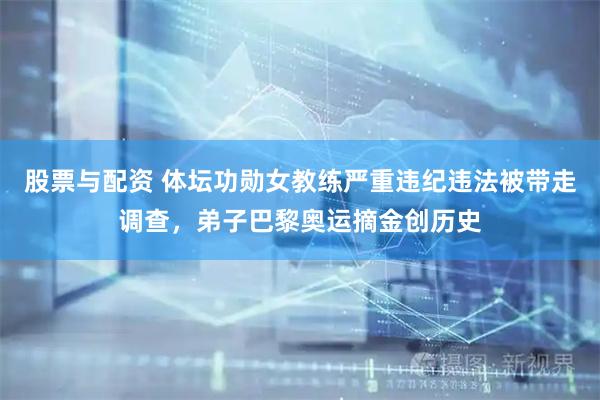 股票与配资 体坛功勋女教练严重违纪违法被带走调查，弟子巴黎奥运摘金创历史