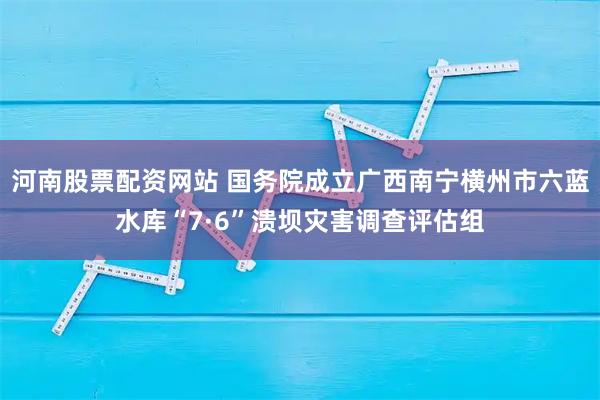 河南股票配资网站 国务院成立广西南宁横州市六蓝水库“7·6”溃坝灾害调查评估组