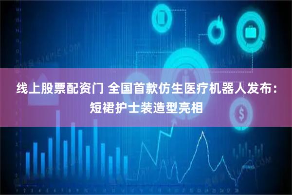 线上股票配资门 全国首款仿生医疗机器人发布：短裙护士装造型亮相